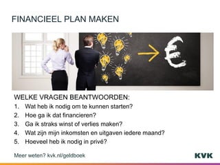 WELKE VRAGEN BEANTWOORDEN:
1. Wat heb ik nodig om te kunnen starten?
2. Hoe ga ik dat financieren?
3. Ga ik straks winst of verlies maken?
4. Wat zijn mijn inkomsten en uitgaven iedere maand?
5. Hoeveel heb ik nodig in privé?
FINANCIEEL PLAN MAKEN
Meer weten? kvk.nl/geldboek
 
