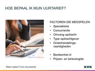 FACTOREN DIE MEESPELEN:
• Specialisme
• Concurrentie
• Omvang opdracht
• Type opdrachtgever
• Onderhandelings-
vaardigheden
• Berekenhet.nl
• Prijzen- en tarievengids
HOE BEPAAL IK MIJN UURTARIEF?
Meer weten? kvk.nl/uurtarief
 