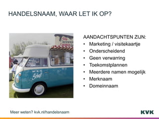 AANDACHTSPUNTEN ZIJN:
• Marketing / visitekaartje
• Onderscheidend
• Geen verwarring
• Toekomstplannen
• Meerdere namen mogelijk
• Merknaam
• Domeinnaam
HANDELSNAAM, WAAR LET IK OP?
Meer weten? kvk.nl/handelsnaam
 
