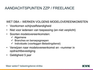 WET DBA – WERKEN VOLGENS MODELOVEREENKOMSTEN
• Voorkomen schijnzelfstandigheid
• Niet voor iedereen van toepassing (en niet verplicht)
• Soorten modelovereenkomsten:
 Algemene
 Branches en beroepsgroepen
 Individuele (voorleggen Belastingdienst)
• Verwijzen naar modelovereenkomst en –nummer in
opdrachtbevestiging
• Geldigheid 5 jaar
AANDACHTSPUNTEN ZZP / FREELANCE
Meer weten? belastingdienst.nl/dba
 