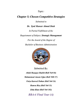 Topic:
Chapter 5; Chosen Competitive Strategies
Submitted to
Dr. Syed Muneer Ahmed Shah
In Partial Fulfillment of the
Requirement of Subject; Strategic Management
For the Award of the Degree of
Bachelor of Business Administration
Submitted By;
Abdul Razaque Shaikh (Roll No# 04)
Muhammad Ameen Ujjan (Roll NO# 57)
Faiza Kanwal Pathan (Roll No# 24)
Humra Riaz (Roll No# 31)
Zoha Khan (Roll No# 102)
BBA-4 Final Year (A)
 
