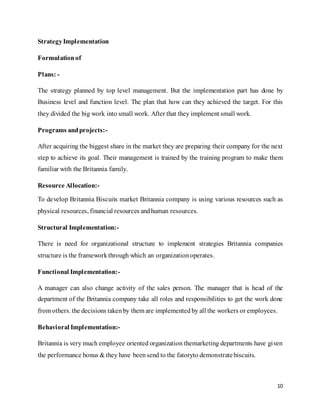 10
StrategyImplementation
Formulationof
Plans: -
The strategy planned by top level management. But the implementation part has done by
Business level and function level. The plan that how can they achieved the target. For this
they divided the big work into small work. After that they implement small work.
Programs andprojects:-
After acquiring the biggest share in the market they are preparing their company for the next
step to achieve its goal. Their management is trained by the training program to make them
familiar with the Britannia family.
Resource Allocation:-
To develop Britannia Biscuits market Britannia company is using various resources such as
physical resources, financial resources andhuman resources.
Structural Implementation:-
There is need for organizational structure to implement strategies Britannia companies
structure is the frameworkthrough which an organization operates.
Functional Implementation:-
A manager can also change activity of the sales person. The manager that is head of the
department of the Britannia company take all roles and responsibilities to get the work done
from others. the decisions takenby them are implemented by all the workers or employees.
Behavioral Implementation:-
Britannia is very much employee oriented organization themarketing departments have given
the performance bonus & they have beensend to the fatoryto demonstratebiscuits.
 
