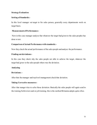 11
StrategyEvaluation
Setting ofStandards:-
In this level manager set target to his sales person, generally every departments work on
target basis.
Measurement ofPerformance:-
Now in this case manager analyze that whatever the target had given to the sales peoples has
done or not.
ComparisonofActual Performancewithstandards:-
Now theycheck the actual performance of the sales people andanalyze the performance.
Finding out deviations:-
In this case they check why the sales people not able to achieve the target, whatever the
target had given to the sales people where was the deviation.
Analyzing
Deviations: -
After that the manager and toplevel management checkthat deviation.
Taking Corrective measures:-
After that manger tries to solve those deviation. Basically the sales people will again send to
the training fieldreview and on jobtraining, this is the method Britannia adopts quite often.
 