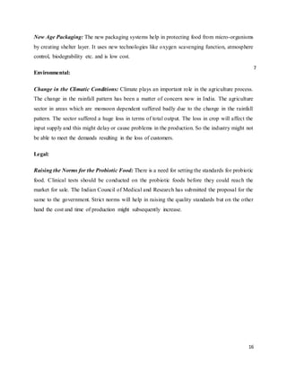 16
New Age Packaging: The new packaging systems help in protecting food from micro-organisms
by creating shelter layer. It uses new technologies like oxygen scavenging function, atmosphere
control, biodegrability etc. and is low cost.
Environmental:
Change in the Climatic Conditions: Climate plays an important role in the agriculture process.
The change in the rainfall pattern has been a matter of concern now in India. The agriculture
sector in areas which are monsoon dependent suffered badly due to the change in the rainfall
pattern. The sector suffered a huge loss in terms of total output. The loss in crop will affect the
input supply and this might delay or cause problems in the production. So the industry might not
be able to meet the demands resulting in the loss of customers.
Legal:
Raising the Norms for the Probiotic Food: There is a need for setting the standards for probiotic
food. Clinical tests should be conducted on the probiotic foods before they could reach the
market for sale. The Indian Council of Medical and Research has submitted the proposal for the
same to the government. Strict norms will help in raising the quality standards but on the other
hand the cost and time of production might subsequently increase.
7
 