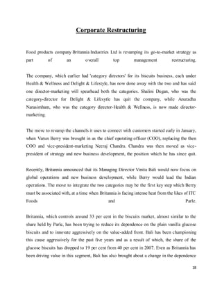 18
Corporate Restructuring
Food products company Britannia Industries Ltd is revamping its go-to-market strategy as
part of an overall top management restructuring.
The company, which earlier had 'category directors' for its biscuits business, each under
Health & Wellness and Delight & Lifestyle, has now done away with the two and has said
one director-marketing will spearhead both the categories. Shalini Degan, who was the
category-director for Delight & Lifesytle has quit the company, while Anuradha
Narasimham, who was the category director-Health & Wellness, is now made director-
marketing.
The move to revamp the channels it uses to connect with customers started early in January,
when Varun Berry was brought in as the chief operating officer (COO), replacing the then
COO and vice-president-marketing Neeraj Chandra. Chandra was then moved as vice-
president of strategy and new business development, the position which he has since quit.
Recently, Britannia announced that its Managing Director Vinita Bali would now focus on
global operations and new business development, while Berry would lead the Indian
operations. The move to integrate the two categories may be the first key step which Berry
must be associated with, at a time when Britannia is facing intense heat from the likes of ITC
Foods and Parle.
Britannia, which controls around 33 per cent in the biscuits market, almost similar to the
share held by Parle, has been trying to reduce its dependence on the plain vanilla glucose
biscuits and to innovate aggressively on the value-added front. Bali has been championing
this cause aggressively for the past five years and as a result of which, the share of the
glucose biscuits has dropped to 19 per cent from 40 per cent in 2007. Even as Britannia has
been driving value in this segment, Bali has also brought about a change in the dependence
 