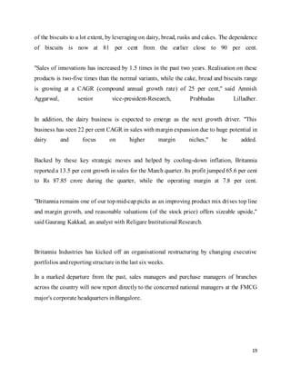 19
of the biscuits to a lot extent, by leveraging on dairy, bread, rusks and cakes. The dependence
of biscuits is now at 81 per cent from the earlier close to 90 per cent.
"Sales of innovations has increased by 1.5 times in the past two years. Realisation on these
products is two-five times than the normal variants, while the cake, bread and biscuits range
is growing at a CAGR (compound annual growth rate) of 25 per cent," said Amnish
Aggarwal, senior vice-president-Research, Prabhudas Lilladher.
In addition, the dairy business is expected to emerge as the next growth driver. "This
business has seen 22 per cent CAGR in sales with margin expansion due to huge potential in
dairy and focus on higher margin niches," he added.
Backed by these key strategic moves and helped by cooling-down inflation, Britannia
reported a 13.5 per cent growth in sales for the March quarter. Its profit jumped 65.6 per cent
to Rs 87.85 crore during the quarter, while the operating margin at 7.8 per cent.
"Britannia remains one of our top mid-cap picks as an improving product mix drives top line
and margin growth, and reasonable valuations (of the stock price) offers sizeable upside,"
said Gaurang Kakkad, an analyst with Religare Institutional Research.
Britannia Industries has kicked off an organisational restructuring by changing executive
portfolios andreportingstructure inthe last six weeks.
In a marked departure from the past, sales managers and purchase managers of branches
across the country will now report directly to the concerned national managers at the FMCG
major's corporate headquarters inBangalore.
 