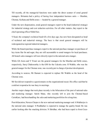 20
Till recently, all the managerial functions were under the direct scanner of zonal general
managers. Britannia had a policy of having four independent business units — Mumbai,
Chennai, Kolkata and Delhi zones — headed by a general manager.
Under the new dispensation, zonal general managers report to the head (industrial strategy)
for industrial strategy and cost reduction activities. For all other matters, they report to the
chief operatingofficerNikhil Sen.
V Kaul, the company's technical head till a few days ago, has now been designated as head
of technical and industrial strategy. The buzz is that zonal general managers will be
redesignatedas regional industrial managers.
While the branch purchase managers report to the national purchase manager on purchases of
key items like fat and sugar, they are still accountable to zonal mangers for local purchases.
All branch sales managers will now directlyreport to the national sales manger.
While GS Arora and V Tiwari are the general managers for the Mumbai and Delhi zones,
respectively, Saroj Chakravarthy is the GM for the Calcutta zone. R Wakhle, who was the
general manger for the Chennai zone, was recentlyput in charge of product development.
According to sources, Mr Ramani is expected to replace Mr Wakhle as the head of the
Chennai zone.
Mr Sen did not respond to a questionnaire on the organisational recast. His office said that he
couldnot respondas he was busy in meetings.
Another major change that took place recently is the bifurcation of the post of national sales
and marketing manager. Satish Mane, who recently left to join the Chennai-based
CavinKare, had beenhandling the sales and marketing portfolios for alongtime.
Post-bifurcation, Naveen Chopra is the new national marketing manager and A Mukherjee is
the national sales manager. S Pendharkar is expected to manage the quality brand. He was
earlier looking after the snacking division. N Shridhar, who had been roped in from Coca-
 
