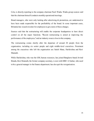 21
Cola, is directly reporting to the company chairman Nusli Wadia. Wadia group sources said
that the chairman himself conducts monthlyoperational meetings.
Brand managers, who were only looking after advertising & promotions, are understood to
have been made responsible for the profitability of the brand. In some important cases,
Britannia has issuedcirculars for employees to get ataste of these changes.
Sources said that the restructuring will enable the corporate headquarters to have direct
control on all the major functions. "Recent restructuring is aimed at improving the
performance of the employees,"said an industry source closeto the company.
The restructuring comes shortly after the departure of around 20 people from the
organisation, including six senior people and eight middle-level executives. Prominent
among the executives who left the organisation are Satish Mane, Harikrishna and Ravi
Mannath.
While Harikrishna, who was the GM, human resources, has joined Banglaore-based Arvind
Brands, Ravi Mannath, the former company secretary, is now with MRF. G Sarkar, who used
to be a general manager in the finance department, has also quit the reorganisation.
 