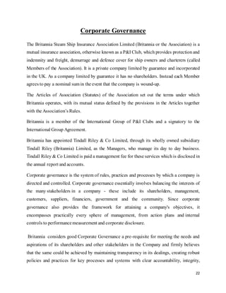 22
Corporate Governance
The Britannia Steam Ship Insurance Association Limited (Britannia or the Association) is a
mutual insurance association, otherwise known as a P&I Club, which provides protection and
indemnity and freight, demurrage and defence cover for ship owners and charterers (called
Members of the Association). It is a private company limited by guarantee and incorporated
in the UK. As a company limited by guarantee it has no shareholders. Instead each Member
agrees to pay a nominal sum in the event that the company is wound-up.
The Articles of Association (Statutes) of the Association set out the terms under which
Britannia operates, with its mutual status defined by the provisions in the Articles together
with the Association’s Rules.
Britannia is a member of the International Group of P&I Clubs and a signatory to the
International Group Agreement.
Britannia has appointed Tindall Riley & Co Limited, through its wholly owned subsidiary
Tindall Riley (Britannia) Limited, as the Managers, who manage its day to day business.
Tindall Riley & Co Limited is paid a management fee for these services which is disclosed in
the annual report and accounts.
Corporate governance is the system of rules, practices and processes by which a company is
directed and controlled. Corporate governance essentially involves balancing the interests of
the many stakeholders in a company - these include its shareholders, management,
customers, suppliers, financiers, government and the community. Since corporate
governance also provides the framework for attaining a company's objectives, it
encompasses practically every sphere of management, from action plans and internal
controls to performancemeasurement and corporate disclosure.
Britannia considers good Corporate Governance a pre-requisite for meeting the needs and
aspirations of its shareholders and other stakeholders in the Company and firmly believes
that the same could be achieved by maintaining transparency in its dealings, creating robust
policies and practices for key processes and systems with clear accountability, integrity,
 