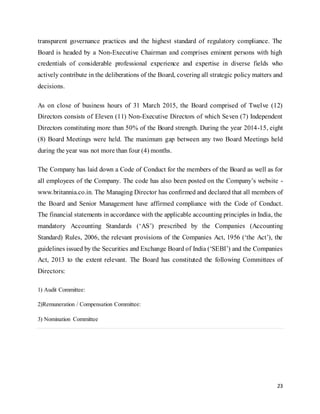 23
transparent governance practices and the highest standard of regulatory compliance. The
Board is headed by a Non-Executive Chairman and comprises eminent persons with high
credentials of considerable professional experience and expertise in diverse fields who
actively contribute in the deliberations of the Board, covering all strategic policy matters and
decisions.
As on close of business hours of 31 March 2015, the Board comprised of Twelve (12)
Directors consists of Eleven (11) Non-Executive Directors of which Seven (7) Independent
Directors constituting more than 50% of the Board strength. During the year 2014-15, eight
(8) Board Meetings were held. The maximum gap between any two Board Meetings held
during the year was not more than four (4) months.
The Company has laid down a Code of Conduct for the members of the Board as well as for
all employees of the Company. The code has also been posted on the Company’s website -
www.britannia.co.in. The Managing Director has confirmed and declared that all members of
the Board and Senior Management have affirmed compliance with the Code of Conduct.
The financial statements in accordance with the applicable accounting principles in India, the
mandatory Accounting Standards (‘AS’) prescribed by the Companies (Accounting
Standard) Rules, 2006, the relevant provisions of the Companies Act, 1956 (‘the Act’), the
guidelines issued by the Securities and Exchange Board of India (‘SEBI’) and the Companies
Act, 2013 to the extent relevant. The Board has constituted the following Committees of
Directors:
1) Audit Committee:
2)Remuneration / Compensation Committee:
3) Nomination Committee
 