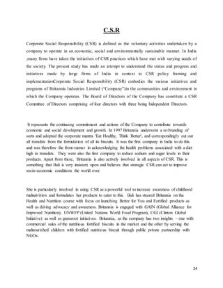 24
C.S.R
Corporate Social Responsibility (CSR) is defined as the voluntary activities undertaken by a
company to operate in an economic, social and environmentally sustainable manner. In India
,many firms have taken the initiatives of CSR practices which have met with varying needs of
the society. The present study has made an attempt to understand the status and progress and
initiatives made by large firms of India in context to CSR policy framing and
implementationCorporate Social Responsibility (CSR) embodies the various initiatives and
programs of Britannia Industries Limited (“Company”)in the communities and environment in
which the Company operates. The Board of Directors of the Company has constitute a CSR
Committee of Directors comprising of four directors with three being Independent Directors.
It represents the continuing commitment and actions of the Company to contribute towards
economic and social development and growth. In 1997 Britannia underwent a re-branding of
sorts and adopted the corporate mantra 'Eat Healthy, Think Better', and correspondingly cut out
all transfats from the formulation of all its biscuits. It was the first company in India to do this
and was therefore the front-runner in acknowledging the health problems associated with a diet
high in transfats. They were also the first company to reduce sodium and sugar levels in their
products. Apart from these, Britannia is also actively involved in all aspects of CSR. This is
something that Bali is very insistent upon and believes that strategic CSR can act to improve
socio-economic conditions the world over.
She is particularly involved in using CSR as a powerful tool to increase awareness of childhood
malnutrition and formulates her products to cater to this. Bali has steered Britannia on the
Health and Nutrition course with focus on launching Better for You and Fortified products as
well as driving advocacy and awareness. Britannia is engaged with GAIN (Global Alliance for
Improved Nutrition), UNWFP (United Nations World Food Program), CGI (Clinton Global
Initiative) as well as grassroot initiatives. Britannia, as the company has two insights – one with
commercial sales of the nutritious fortified biscuits in the market and the other by serving the
malnourished children with fortified nutritious biscuit through public private partnership with
NGOs.
 