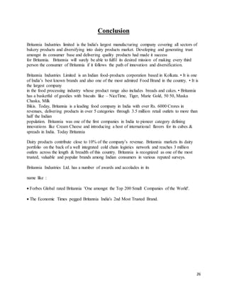 26
Conclusion
Britannia Industries limited is the India's largest manufacturing company covering all sectors of
bakery products and diversifying into dairy products market. Developing and generating trust
amongst its consumer base and delivering quality products had made it success
for Britannia. Britannia will surely be able to fulfil its desired mission of making every third
person the consumer of Britannia if it follows the path of innovation and diversification.
Britannia Industries Limited is an Indian food-products corporation based in Kolkata. • It is one
of India’s best known brands and also one of the most admired Food Brand in the country. • It is
the largest company
in the food processing industry whose product range also includes breads and cakes. • Britannia
has a basketful of goodies with biscuits like – NiceTime, Tiger, Marie Gold, 50 50, Maska
Chaska, Milk
Bikis. Today, Britannia is a leading food company in India with over Rs. 6000 Crores in
revenues, delivering products in over 5 categories through 3.5 million retail outlets to more than
half the Indian
population. Britannia was one of the first companies in India to pioneer category defining
innovations like Cream Cheese and introducing a host of international flavors for its cubes &
spreads in India. Today Britannia
Dairy products contribute close to 10% of the company’s revenue. Britannia markets its dairy
portfolio on the back of a well integrated cold chain logistics network and reaches 3 million
outlets across the length & breadth of this country. Britannia is recognized as one of the most
trusted, valuable and popular brands among Indian consumers in various reputed surveys.
Britannia Industries Ltd. has a number of awards and accolades in its
name like :
 Forbes Global rated Britannia 'One amongst the Top 200 Small Companies of the World'.
 The Economic Times pegged Britannia India's 2nd Most Trusted Brand.
 