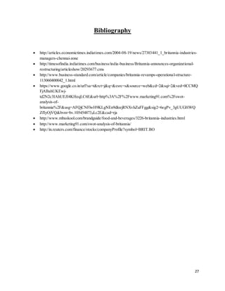 27
Bibliography
 http://articles.economictimes.indiatimes.com/2004-08-19/news/27383441_1_britannia-industries-
managers-chennai-zone
 http://timesofindia.indiatimes.com/business/india-business/Britannia-announces-organizational-
restructuring/articleshow/20293677.cms
 http://www.business-standard.com/article/companies/britannia-revamps-operational-structure-
113060400042_1.html
 https://www.google.co.in/url?sa=t&rct=j&q=&esrc=s&source=web&cd=2&sqi=2&ved=0CCMQ
FjABahUKEwj-
td2N2c3IAhUEJI4KHeqLC6E&url=http%3A%2F%2Fwww.marketing91.com%2Fswot-
analysis-of-
britannia%2F&usg=AFQjCNFlwH9KLgNEn9dlozjRNXvhZuFFgg&sig2=6egPv_3gUUGHWQ
ZfIyOjVQ&bvm=bv.105454873,d.c2E&cad=rja
 http://www.mbaskool.com/brandguide/food-and-beverages/3226-britannia-industries.html
 http://www.marketing91.com/swot-analysis-of-britannia/
 http://in.reuters.com/finance/stocks/companyProfile?symbol=BRIT.BO
 