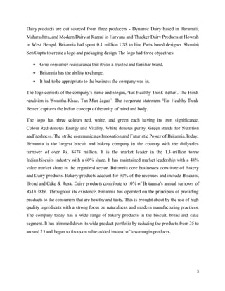 3
Dairy products are out sourced from three producers - Dynamic Dairy based in Baramati,
Maharashtra, and Modern Dairy at Karnal in Haryana and Thacker Dairy Products at Howrah
in West Bengal. Britannia had spent 0.1 million US$ to hire Paris based designer Shombit
Sen Gupta to create a logo and packaging design. The logo had three objectives:
 Give consumer reassurance that it was a trustedand familiar brand.
 Britannia has the ability to change.
 It had to be appropriate to the business the company was in.
The logo consists of the company’s name and slogan, ³Eat Healthy Think Better´. The Hindi
rendition is ³Swastha Khao, Tan Man Jagao´. The corporate statement ³Eat Healthy Think
Better´captures the Indian concept of the unity of mind and body.
The logo has three colours red, white, and green each having its own significance.
Colour Red denotes Energy and Vitality. White denotes purity. Green stands for Nutrition
andFreshness. The strike communicates Innovation and Futuristic Power of Britannia.Today,
Britannia is the largest biscuit and bakery company in the country with the dailysales
turnover of over Rs. 8478 million. It is the market leader in the 1.3-million tonne
Indian biscuits industry with a 60% share. It has maintained market leadership with a 48%
value market share in the organized sector. Britannia core businesses constitute of Bakery
and Dairy products. Bakery products account for 90% of the revenues and include Biscuits,
Bread and Cake & Rusk. Dairy products contribute to 10% of Britannia’s annual turnover of
Rs13.38bn. Throughout its existence, Britannia has operated on the principles of providing
products to the consumers that are healthy and tasty. This is brought about by the use of high
quality ingredients with a strong focus on naturalness and modern manufacturing practices.
The company today has a wide range of bakery products in the biscuit, bread and cake
segment. It has trimmed down its wide product portfolio by reducing the products from 35 to
around 25 and began to focus onvalue-added instead of low-margin products.
 