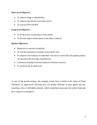 6
Short-term Objective:
 To improve image to shareholders.
 To improve internal processes andcontrols.
 To increase NSV and ROI.
Long-term Objective :
 To be the lowest-cost producer inthe market.
 To become largest volume player in the bakery industry.
Quality Objectives:
 Reductionin customer complaints
 To start documentationof market returns dealer wise
 To empower the workmen on individual work area to ensure that only quality product
are passedon the next page of production.
 Continuous training for the development of human resources.
 To minimize the accident level.
As part of the growth strategy, the company always tries to build on the values of brand
"Britannia" by aggressively pursuing tasty yet healthy offerings of mass appeal and also
launching a host of affordable products, which would help rejuvenate the mother brand and
drive categoryconsumption.
 