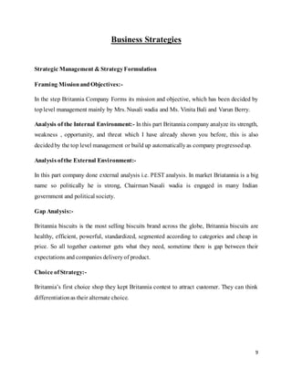 9
Business Strategies
Strategic Management & StrategyFormulation
Framing MissionandObjectives:-
In the step Britannia Company Forms its mission and objective, which has been decided by
toplevel management mainly by Mrs. Nusali wadia and Ms. Vinita Bali and Varun Berry.
Analysis of the Internal Environment:- In this part Britannia company analyze its strength,
weakness , opportunity, and threat which I have already shown you before, this is also
decidedby the top level management or build up automaticallyas company progressedup.
Analysis ofthe External Environment:-
In this part company done external analysis i.e. PEST analysis. In market Briatannia is a big
name so politically he is strong, Chairman Nasali wadia is engaged in many Indian
government and political society.
Gap Analysis:-
Britannia biscuits is the most selling biscuits brand across the globe, Britannia biscuits are
healthy, efficient, powerful, standardized, segmented according to categories and cheap in
price. So all together customer gets what they need, sometime there is gap between their
expectations and companies deliveryof product.
Choice ofStrategy:-
Britannia’s first choice shop they kept Britannia contest to attract customer. They can think
differentiationas their alternate choice.
 
