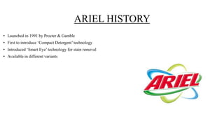 ARIEL HISTORY
• Launched in 1991 by Procter & Gamble
• First to introduce ‘Compact Detergent’ technology
• Introduced ‘Smart Eye’ technology for stain removal
• Available in different variants
 