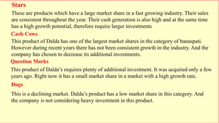 Stars
Question Marks
Cash Cows
Dogs
These are products which have a large market share in a fast growing industry. Their sales
are consistent throughout the year. Their cash generation is also high and at the same time
has a high growth potential, therefore require larger investments
This product of Dalda’s requires plenty of additional investment. It was acquired only a few
years ago. Right now it has a small market share in a market with a high growth rate.
This product of Dalda has one of the largest market shares in the category of banaspati.
However during recent years there has not been consistent growth in the industry. And the
company has chosen to decrease its additional investments.
This is a declining market. Dalda’s product has a low market share in this category. And
the company is not considering heavy investment in this product.
 