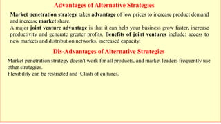 Advantages of Alternative Strategies
Dis-Advantages of Alternative Strategies
Market penetration strategy takes advantage of low prices to increase product demand
and increase market share.
A major joint venture advantage is that it can help your business grow faster, increase
productivity and generate greater profits. Benefits of joint ventures include: access to
new markets and distribution networks. increased capacity.
Market penetration strategy doesn't work for all products, and market leaders frequently use
other strategies.
Flexibility can be restricted and Clash of cultures.
 