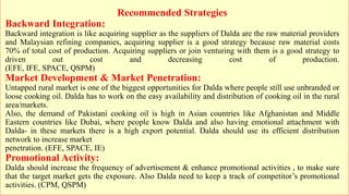 Recommended Strategies
Backward Integration:
Backward integration is like acquiring supplier as the suppliers of Dalda are the raw material providers
and Malaysian refining companies, acquiring supplier is a good strategy because raw material costs
70% of total cost of production. Acquiring suppliers or join venturing with them is a good strategy to
driven out cost and decreasing cost of production.
(EFE, IFE, SPACE, QSPM)
Market Development & Market Penetration:
Untapped rural market is one of the biggest opportunities for Dalda where people still use unbranded or
loose cooking oil. Dalda has to work on the easy availability and distribution of cooking oil in the rural
area/markets.
Also, the demand of Pakistani cooking oil is high in Asian countries like Afghanistan and Middle
Eastern countries like Dubai, where people know Dalda and also having emotional attachment with
Dalda- in these markets there is a high export potential. Dalda should use its efficient distribution
network to increase market
penetration. (EFE, SPACE, IE)
Promotional Activity:
Dalda should increase the frequency of advertisement & enhance promotional activities , to make sure
that the target market gets the exposure. Also Dalda need to keep a track of competitor’s promotional
activities. (CPM, QSPM)
 