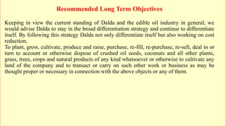 Recommended Long Term Objectives
Keeping in view the current standing of Dalda and the edible oil industry in general, we
would advise Dalda to stay in the broad differentiation strategy and continue to differentiate
itself. By following this strategy Dalda not only differentiate itself but also working on cost
reduction.
To plant, grow, cultivate, produce and raise, purchase, re-fill, re-purchase, re-sell, deal in or
turn to account or otherwise dispose of crushed oil seeds, coconuts and all other plants,
grass, trees, crops and natural products of any kind whatsoever or otherwise to cultivate any
land of the company and to transact or carry on such other work or business as may be
thought proper or necessary in connection with the above objects or any of them.
 