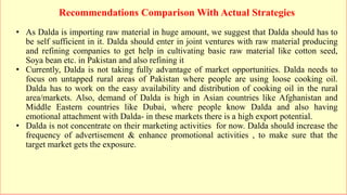 Recommendations Comparison With Actual Strategies
• As Dalda is importing raw material in huge amount, we suggest that Dalda should has to
be self sufficient in it. Dalda should enter in joint ventures with raw material producing
and refining companies to get help in cultivating basic raw material like cotton seed,
Soya bean etc. in Pakistan and also refining it
• Currently, Dalda is not taking fully advantage of market opportunities. Dalda needs to
focus on untapped rural areas of Pakistan where people are using loose cooking oil.
Dalda has to work on the easy availability and distribution of cooking oil in the rural
area/markets. Also, demand of Dalda is high in Asian countries like Afghanistan and
Middle Eastern countries like Dubai, where people know Dalda and also having
emotional attachment with Dalda- in these markets there is a high export potential.
• Dalda is not concentrate on their marketing activities for now. Dalda should increase the
frequency of advertisement & enhance promotional activities , to make sure that the
target market gets the exposure.
 