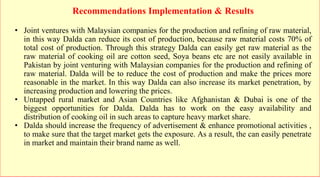 Recommendations Implementation & Results
• Joint ventures with Malaysian companies for the production and refining of raw material,
in this way Dalda can reduce its cost of production, because raw material costs 70% of
total cost of production. Through this strategy Dalda can easily get raw material as the
raw material of cooking oil are cotton seed, Soya beans etc are not easily available in
Pakistan by joint venturing with Malaysian companies for the production and refining of
raw material. Dalda will be to reduce the cost of production and make the prices more
reasonable in the market. In this way Dalda can also increase its market penetration, by
increasing production and lowering the prices.
• Untapped rural market and Asian Countries like Afghanistan & Dubai is one of the
biggest opportunities for Dalda. Dalda has to work on the easy availability and
distribution of cooking oil in such areas to capture heavy market share.
• Dalda should increase the frequency of advertisement & enhance promotional activities ,
to make sure that the target market gets the exposure. As a result, the can easily penetrate
in market and maintain their brand name as well.
 
