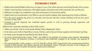 • Dalda foods limited (Dalda Foods) traces its legacy to one of the oldest and most trusted food brands of the country.
• Dalda’s name has been synonymous with highest quality and utmost trust of the consumers for over 80 years.
• Dalda have an edge over competitor's year after year because of its premium quality.
• Dalda Foods was incorporated in July 2004 as a private limited company after separating from Unilever Pakistan.
• Over the year’s company has grown at a fast pace with revenue and sales volume doubling in the last five year’s
revenue over Rs 29 bn.
• Company’s growth trajectory has combined organic growth as well as growing through acquisition and
diversifications.
Dalda Foods is presently operating in three foods sectors:
• Edible oils and fats with its iconic brands (Dalda, Planta, Manpasand, Tullo)
• In the dairy sector with its brand Bisco, Cremo, Puff etc; and in the tea whitener segment with its brand Cup Shup.
• In snacks sector through its brand Knock Out, Bash, Nimco.
• An iconic food brand of the country “Tullo“ was added to the portfolio of company when majority shareholding
(86%) of Wazir Ali Industries Limited, a well-known and established company in the industry was acquired in
2007.
• The registered office of the company is at F-33, Hub River Road, SITE, Karachi and it has manufacturing facilities
located at SITE-Karachi, Port Qasim, Karachi and Rawalpindi, Lahore, Principle activities of the Company are
manufacture and sale of edible oils and fats, snacks and tea whiteners.
INTRODUCTION
 
