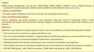 Tag line
Dalda essence encapsulated in its tag line “Jahan Mamta, Wahan Dalda” (“Mother’s Love is Dalda”) became a
synonym for its purity and quality and has been the platform for the brand for many, many years.
VISION and MISSION
“We make a positive difference in the lives of people with our products and services”.
Vision and Mission Description
Deliver satisfaction and quality assurance to our consumers using state of the art technology. Offer a work
environment that inspires trust and loyalty in people. Engage in continuous efforts to explore new horizons in our
business.
Objectives
Dalda have some objectives namely integrity, Fairness, Trust, Accountability and People Reaching their Potential.
• They want to serve consumers in a unique and effective way.
• The want to provide highest standard of corporate behavior towards the employees, consumers and the societies
• Total commitment to exceptional standards of performance and productivity.
• Profitable growth for the business and long term value creation for shareholders and employees.
• The Company also focus to look after the employees and to motivate them to look after the interest of consumers.
• ISO 900-2000 Quality, 14001-2004 Environment, 22000-2005 Food Safety & 18001-1999 OHSAS
 