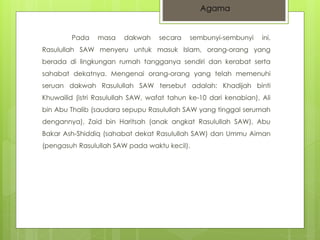 Agama 
Pada masa dakwah secara sembunyi-sembunyi ini, 
Rasulullah SAW menyeru untuk masuk Islam, orang-orang yang 
berada di lingkungan rumah tangganya sendiri dan kerabat serta 
sahabat dekatnya. Mengenai orang-orang yang telah memenuhi 
seruan dakwah Rasulullah SAW tersebut adalah: Khadijah binti 
Khuwailid (istri Rasulullah SAW, wafat tahun ke-10 dari kenabian), Ali 
bin Abu Thalib (saudara sepupu Rasulullah SAW yang tinggal serumah 
dengannya), Zaid bin Haritsah (anak angkat Rasulullah SAW), Abu 
Bakar Ash-Shiddiq (sahabat dekat Rasulullah SAW) dan Ummu Aiman 
(pengasuh Rasulullah SAW pada waktu kecil). 
 