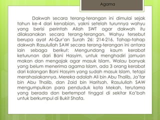 Agama 
Dakwah secara terang-terangan ini dimulai sejak 
tahun ke-4 dari kenabian, yakni setelah turunnya wahyu 
yang berisi perintah Allah SWT agar dakwah itu 
dilaksanakan secara terang-terangan. Wahyu tersebut 
berupa ayat Al-Qur’an Surah 26: 214-216. Tahap-tahap 
dakwah Rasulullah SAW secara terang-terangan ini antara 
lain sebaga berikut: Mengundang kaum kerabat 
keturunan dari Bani Hasyim, untuk menghadiri jamuan 
makan dan mengajak agar masuk Islam. Walau banyak 
yang belum menerima agama Islam, ada 3 orang kerabat 
dari kalangan Bani Hasyim yang sudah masuk Islam, tetapi 
merahasiakannya. Mereka adalah Ali bin Abu Thalib, Ja’far 
bin Abu Thalib, dan Zaid bin Haritsah. Rasulullah SAW 
mengumpulkan para penduduk kota Mekah, terutama 
yang berada dan bertempat tinggal di sekitar Ka’bah 
untuk berkumpul di Bukit Shafa. 
 