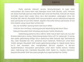 Agama 
Pada periode dakwah secara terang-terangan ini juga telah 
menyatakan diri masuk Islam dari kalangan kaum kafir Quraisy, yaitu: Hamzah 
bin Abdul Muthalib (paman Nabi SAW) dan Umar bin Khattab. Hamzah bin Abdul 
Muthalib masuk Islam pada tahun ke-6 dari kenabian, sedangkan Umar bin 
Khattab (581-644 M). Rasulullah SAW menyampaikan seruan dakwahnya kepada 
para penduduk di luar kota Mekah. Sejarah mencatat bahwa penduduk di luar 
kota Mekah yang masuk Islam antara lain: 
- Abu Zar Al-Giffari, seorang tokoh dari kaum Giffar. 
- Tufail bin Amr Ad-Dausi, seorang penyair terpandang dari kaum Daus 
- Dakwah Rasulullah SAW terhadap penduduk Yastrib (Madinah). 
Gelombang pertama tahun 620 M, telah masuk Islam dari suku Aus dan 
Khazraj sebanyak 6 orang. Gelombang kedua tahun 621 M, sebanyak 13 orang, 
dan pada gelombang ketiga tahun berikutnya lebih banyak lagi. Diantaranya 
Abu Jabir Abdullah bin Amr, pimpinan kaum Salamah. Pertemuan umat Islam 
Yatsrib dengan Rasulullah SAW pada gelombang ketiga ini, terjadi pada tahun 
ke-13 dari kenabian dan menghasilkan Bai’atul Aqabah. Isi Bai’atul 
Aqabahtersebut merupakan pernyataan umat Islam Yatsrib bahwa mereka 
akan melindungi dan membela Rasulullah SAW. Selain itu, mereka memohon 
kepada Rasulullah SAW dan para pengikutnya agar berhijrah ke Yatsrib. 
 