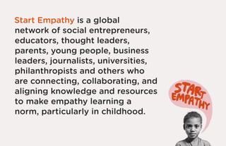 Start Empathy is a global
network of social entrepreneurs,
educators, thought leaders,
parents, young people, business
leaders, journalists, universities,
philanthropists and others who
are connecting, collaborating, and
aligning knowledge and resources
to make empathy learning a
norm, particularly in childhood.
 