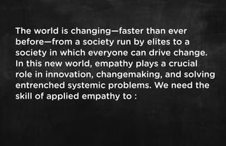 The world is changing—faster than ever
before—from a society run by elites to a
society in which everyone can drive change.
In this new world, empathy plays a crucial
role in innovation, changemaking, and solving
entrenched systemic problems. We need the
skill of applied empathy to :
 