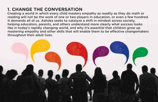 1. CHANGE THE CONVERSATION
Creating a world in which every child masters empathy as readily as they do math or
reading will not be the work of one or two players in education, or even a few hundred.
It demands all of us. Ashoka seeks to catalyze a shift in mindset across society,
helping educators, parents, and others understand more clearly what success looks
like in today’s rapidly changing world, and why it’s essential that children grow up
mastering empathy and other skills that will enable them to be effective changemakers
throughout their adult lives.
 