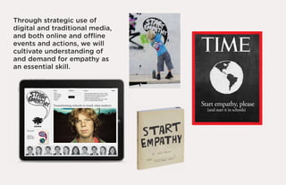Through strategic use of
digital and traditional media,
and both online and ofﬂine
events and actions, we will
cultivate understanding of
and demand for empathy as
an essential skill.




                                 Start empathy, please
                                   (and start it in schools)
 