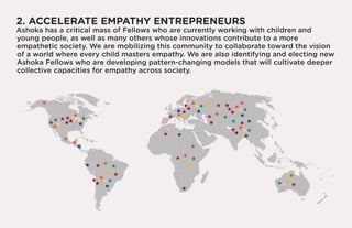 2. ACCELERATE EMPATHY ENTREPRENEURS
Ashoka has a critical mass of Fellows who are currently working with children and
young people, as well as many others whose innovations contribute to a more
empathetic society. We are mobilizing this community to collaborate toward the vision
of a world where every child masters empathy. We are also identifying and electing new
Ashoka Fellows who are developing pattern-changing models that will cultivate deeper
collective capacities for empathy across society.
 