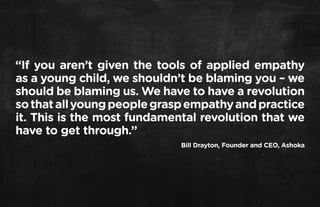 “If you aren’t given the tools of applied empathy
as a young child, we shouldn’t be blaming you – we
should be blaming us. We have to have a revolution
so that all young people grasp empathy and practice
it. This is the most fundamental revolution that we
have to get through.”
                             Bill Drayton, Founder and CEO, Ashoka
 
