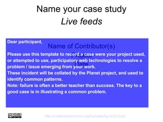 Name your case study Live feeds Name of Contributor(s) ‏ Project Date Dear participant, Please use this template to record a case were your project used, or attempted to use, participatory web technologies to resolve a problem / issue emerging from your work.  These incident will be collated by the Planet project, and used to identify common patterns.  Note: failure is often a better teacher than success. The key to a good case is in illustrating a common problem. http://creativecommons.org/licenses/by-nc/2.0/uk/   