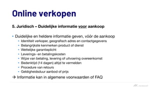 Online verkopen
5. Juridisch – Duidelijke informatie voor aankoop
• Duidelijke en heldere informatie geven, vóór de aankoop
• Identiteit verkoper, geografisch adres en contactgegevens
• Belangrijkste kenmerken product of dienst
• Wettelijke garantieplicht
• Leverings- en betalingskosten
• Wijze van betaling, levering of uitvoering overeenkomst
• Bedenktijd (14 dagen) altijd te vermelden
• Procedure van retours
• Geldigheidsduur aanbod of prijs
à Informatie kan in algemene voorwaarden of FAQ
 