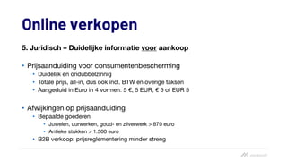 Online verkopen
5. Juridisch – Duidelijke informatie voor aankoop
• Prijsaanduiding voor consumentenbescherming
• Duidelijk en ondubbelzinnig
• Totale prijs, all-in, dus ook incl. BTW en overige taksen
• Aangeduid in Euro in 4 vormen: 5 €, 5 EUR, € 5 of EUR 5
• Afwijkingen op prijsaanduiding
• Bepaalde goederen
• Juwelen, uurwerken, goud- en zilverwerk > 870 euro
• Antieke stukken > 1.500 euro
• B2B verkoop: prijsreglementering minder streng
 