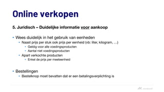 Online verkopen
5. Juridisch – Duidelijke informatie voor aankoop
• Wees duidelijk in het gebruik van eenheden
• Naast prijs per stuk ook prijs per eenheid (vb: liter, kilogram, …)
• Geldig voor alle voedingsproducten
• Aantal niet voedingsproducten
• Apart verkochte producten
• Enkel de prijs per meeteenheid
• Bestellingen
• Bestelknop moet bevatten dat er een betalingsverplichting is
 
