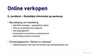 Online verkopen
5. Juridisch – Duidelijke informatie na aankoop
• Bevestiging van bestelling
• Identiteit verkoper + geografisch adres
• Prijs en eventuele leveringskost
• Herroepingsrecht
• Eventueel minimumduur overeenkomst
• Identificatie product of dienst
• Contactgegevens “dienst na verkoop”
• Telefoonkosten voor service moeten aan standaardtarief zijn
 