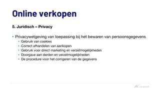 Online verkopen
5. Juridisch – Privacy
• Privacywetgeving van toepassing bij het bewaren van persoonsgegevens
• Gebruik van cookies
• Correct afhandelen van aankopen
• Gebruik voor direct marketing en verzetmogelijkheden
• Doorgave aan derden en verzetmogelijkheden
• De procedure voor het corrigeren van de gegevens
 