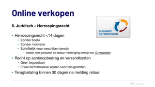 Online verkopen
5. Juridisch – Herroepingsrecht
• Herroepingsrecht <14 dagen
• Zonder boete
• Zonder motivatie
• Schriftelijk voor verstrijken termijn
• Indien niet gewezen op retour: verlenging termijn tot 12 maanden
• Recht op aankoopbedrag en verzendkosten
• Geen tegoedbon
• Enkel rechtstreekse kosten voor terugzenden
• Terugbetaling binnen 30 dagen na melding retour
 