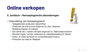 Online verkopen
5. Juridisch – Herroepingsrecht uitzonderingen
• Uitzondering van herroepingsrecht
• Tijdsgebonden producten: tijdschriften
• Producten die snel kunnen bederven bv. Eten, bloemen
• Weddenschappen en loterijen
• Een dienst die u meteen wilt laten beginnen bv. Telefoonabonnement
• Diensten logies, vervoer, restaurant en vrijetijdsbesteding bv. Reizen
• Audio- en video opnamen en computerprogrammatuur
• Producten op maat bv. Maatpak
 