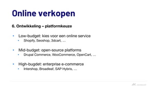 Online verkopen
6. Ontwikkeling – platformkeuze
• Low-budget: kies voor een online service
• Shopify, Seoshop, 3dcart, …
• Mid-budget: open-source platforms
• Drupal Commerce, WooCommerce, OpenCart, …
• High-bugdet: enterprise e-commerce
• Intershop, Broadleaf, SAP Hybris, …
 