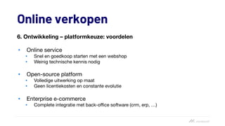 Online verkopen
6. Ontwikkeling – platformkeuze: voordelen
• Online service
• Snel en goedkoop starten met een webshop
• Weinig technische kennis nodig
• Open-source platform
• Volledige uitwerking op maat
• Geen licentiekosten en constante evolutie
• Enterprise e-commerce
• Complete integratie met back-office software (crm, erp, …)
 