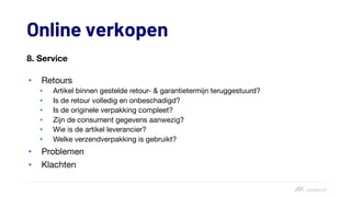 Online verkopen
8. Service
• Retours
• Artikel binnen gestelde retour- & garantietermijn teruggestuurd?
• Is de retour volledig en onbeschadigd?
• Is de originele verpakking compleet?
• Zijn de consument gegevens aanwezig?
• Wie is de artikel leverancier?
• Welke verzendverpakking is gebruikt?
• Problemen
• Klachten
 
