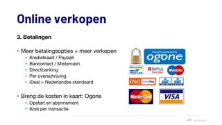 Online verkopen
3. Betalingen
• Meer betalingsopties = meer verkopen
• Kredietkaart / Paypall
• Bancontact / Mistercash
• Directbanking
• Per overschrijving
• iDeal = Nederlandse standaard
• Breng de kosten in kaart: Ogone
• Opstart en abonnement
• Kost per transactie
 